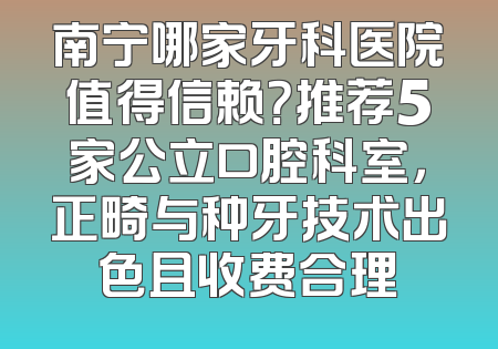 南宁哪家牙科医院值得信赖？推荐5家公立口腔科室，正畸与种牙技术出色且收费合理