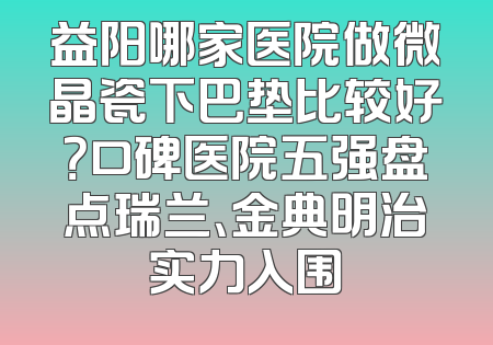 益阳哪家医院做微晶瓷下巴垫比较好？口碑医院五强盘点瑞兰、金典明治实力入围