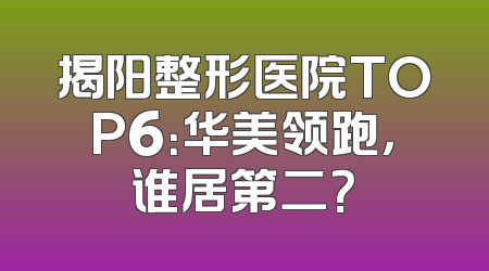 揭阳整形医院TOP6：华美领跑，谁居第二？