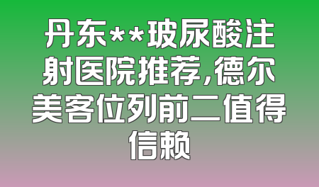 丹东**玻尿酸注射医院推荐，德尔美客位列前二值得信赖