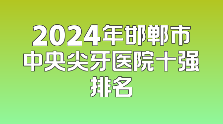 2024年邯郸市中央尖牙医院十强排名