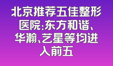 北京推荐五佳整形医院：东方和谐、华瀚、艺星等均进入前五