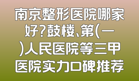 南京整形医院哪家好？鼓楼、第(一)人民医院等三甲医院实力口碑推荐