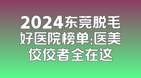 2024东莞脱毛好医院榜单：医美佼佼者全在这
