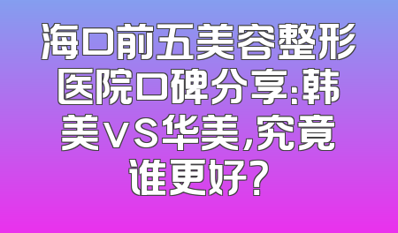 海口前五美容整形医院口碑分享：韩美vs华美，究竟谁更好？