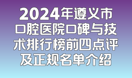 2024年遵义市口腔医院口碑与技术排行榜前四点评及正规名单介绍