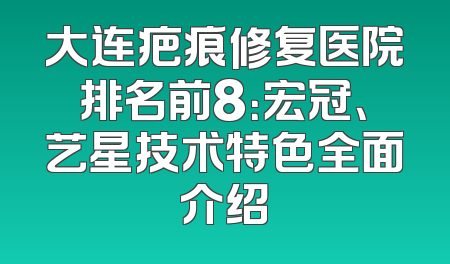大连疤痕修复医院排名前8：宏冠、艺星技术特色全面介绍