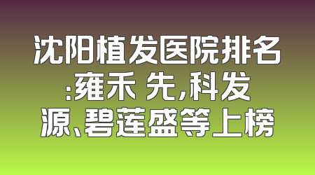 沈阳植发医院排名：雍禾領先，科发源、碧莲盛等上榜