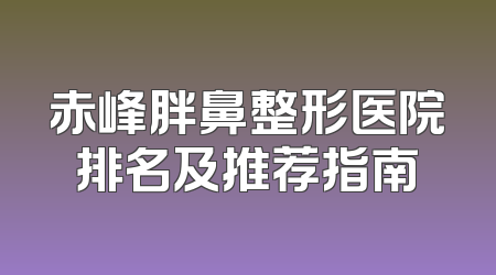 赤峰胖鼻整形医院排名及推荐指南