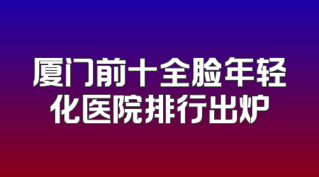厦门前十全脸年轻化医院排行出炉