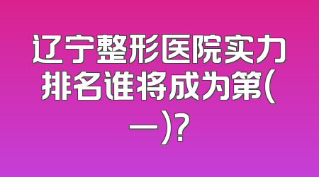 辽宁整形医院实力排名谁将成为第(一)？