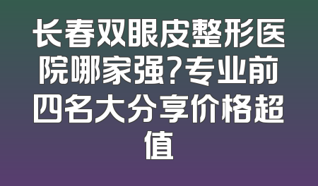 长春双眼皮整形医院哪家强？专业前四名大分享价格超值
