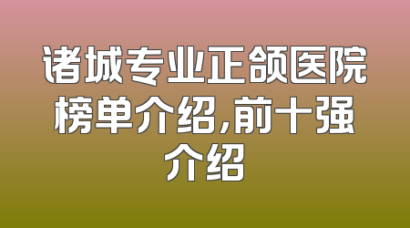 诸城专业正颌医院榜单介绍，前十强介绍