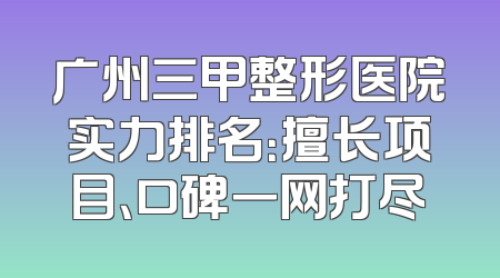 广州三甲整形医院实力排名：擅长项目、口碑一网打尽