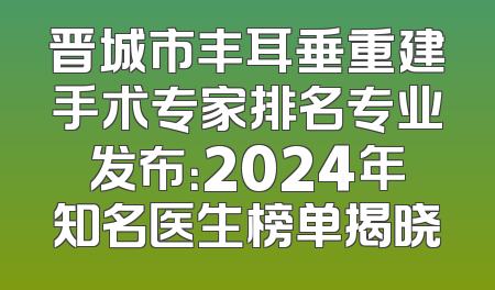晋城市丰耳垂重建手术专家排名专业发布：2024年知名医生榜单揭晓