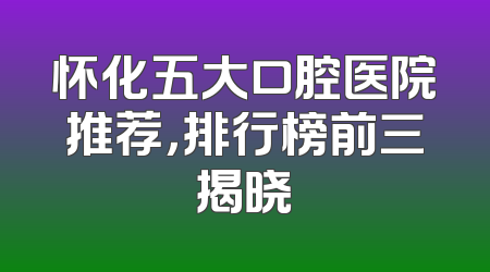 怀化五大口腔医院推荐，排行榜前三揭晓