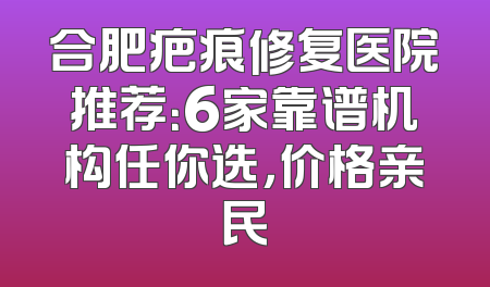合肥疤痕修复医院推荐：6家靠谱机构任你选，价格亲民