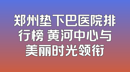 郑州垫下巴医院排行榜 黄河中心与美丽时光领衔