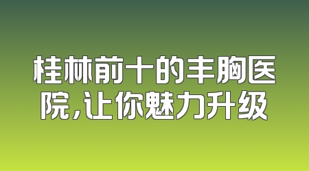 桂林前十的丰胸医院，让你魅力升级