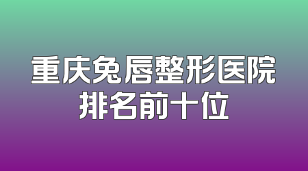 重庆兔唇整形医院排名前十位
