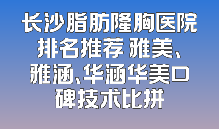 长沙脂肪隆胸医院排名推荐 雅美、雅涵、华涵华美口碑技术比拼