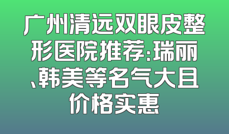 广州清远双眼皮整形医院推荐：瑞丽、韩美等名气大且价格实惠