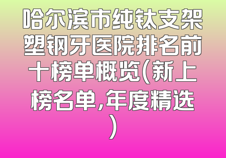 哈尔滨市纯钛支架塑钢牙医院排名前十榜单概览（新上榜名单，年度精选）