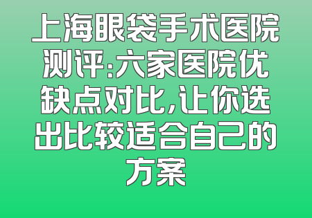 上海眼袋手术医院测评：六家医院优缺点对比，让你选出比较适合自己的方案