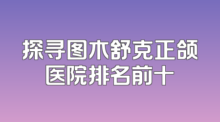 探寻图木舒克正颌医院排名前十