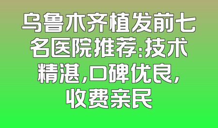 乌鲁木齐植发前七名医院推荐：技术精湛，口碑优良，收费亲民