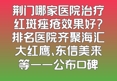 荆门哪家医院治疗红斑痤疮效果好？排名医院齐聚海汇大红鹰、东信美来等一一公布口碑