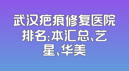 武汉疤痕修复医院排名：本汇总、艺星、华美