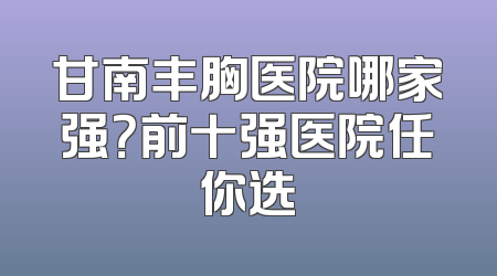 甘南丰胸医院哪家强？前十强医院任你选