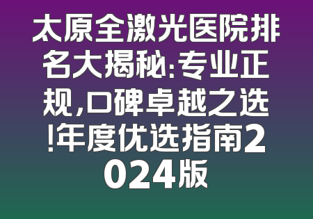 太原全激光医院排名大揭秘：专业正规，口碑卓越之选！年度优选指南2024版