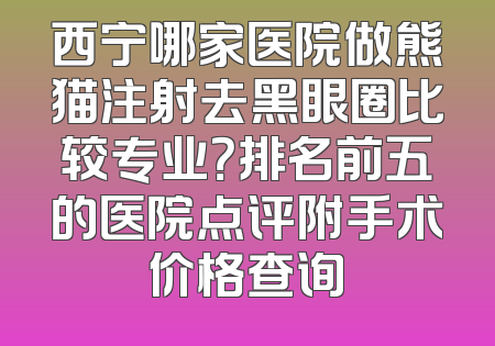 西宁哪家医院做熊猫注射去黑眼圈比较专业？排名前五的医院点评附手术价格查询