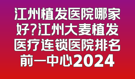 江州植发医院哪家好？江州大麦植发医疗连锁医院排名前一中心2024