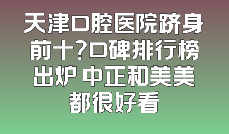 天津口腔医院跻身前十？口碑排行榜出炉 中正和美美都很好看