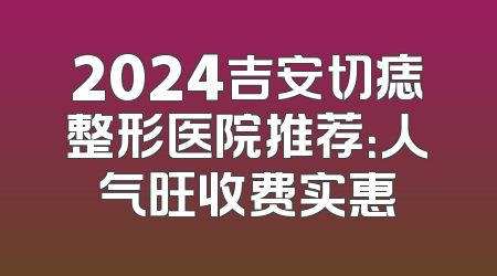 2024吉安切痣整形医院推荐：人气旺收费实惠