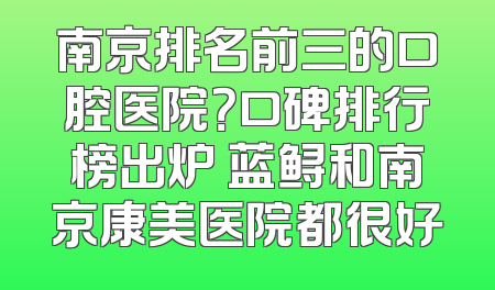南京排名前三的口腔医院？口碑排行榜出炉 蓝鲟和南京康美医院都很好