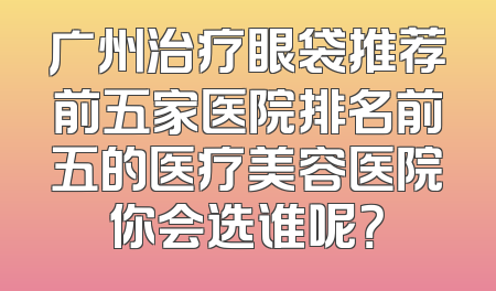 广州治疗眼袋推荐前五家医院排名前五的医疗美容医院你会选谁呢？