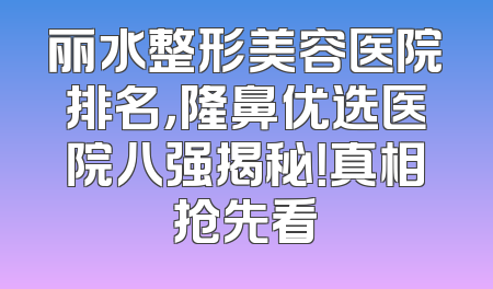 丽水整形美容医院排名，隆鼻优选医院八强揭秘！真相抢先看