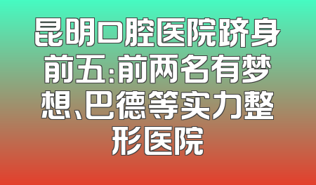 昆明口腔医院跻身前五：前两名有梦想、巴德等实力整形医院