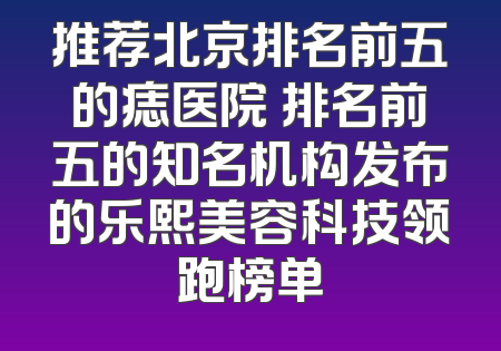 推荐北京排名前五的痣医院 排名前五的知名机构发布的乐熙美容科技领跑榜单