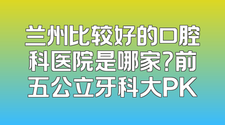 兰州比较好的口腔科医院是哪家？前五公立牙科大PK