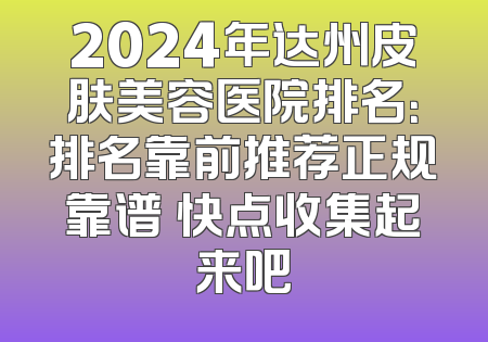 2024年达州皮肤美容医院排名：排名靠前推荐正规靠谱 快点收集起来吧