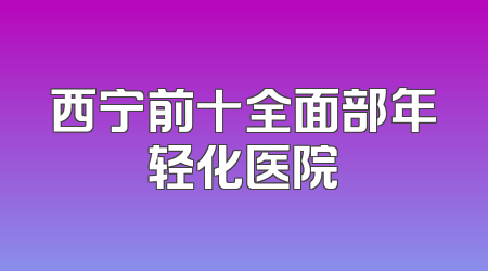 西宁前十全面部年轻化医院