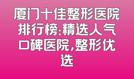 厦门十佳整形医院排行榜：精选人气口碑医院，整形优选