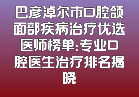 巴彦淖尔市口腔颌面部疾病治疗优选医师榜单：专业口腔医生治疗排名揭晓