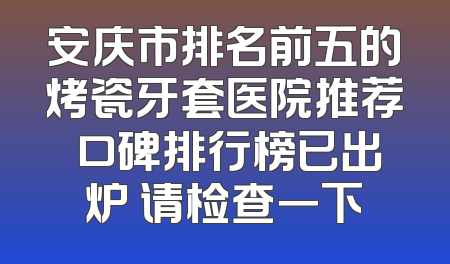 安庆市排名前五的烤瓷牙套医院推荐 口碑排行榜已出炉 请检查一下