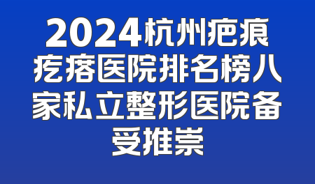 2024杭州疤痕疙瘩医院排名榜八家私立整形医院备受推崇